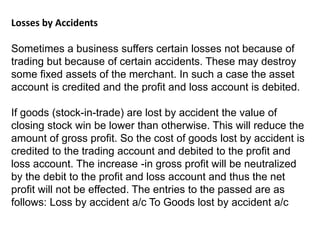 Losses by Accidents
Sometimes a business suffers certain losses not because of
trading but because of certain accidents. These may destroy
some fixed assets of the merchant. In such a case the asset
account is credited and the profit and loss account is debited.
If goods (stock-in-trade) are lost by accident the value of
closing stock win be lower than otherwise. This will reduce the
amount of gross profit. So the cost of goods lost by accident is
credited to the trading account and debited to the profit and
loss account. The increase -in gross profit will be neutralized
by the debit to the profit and loss account and thus the net
profit will not be effected. The entries to the passed are as
follows: Loss by accident a/c To Goods lost by accident a/c
 