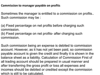 Commission to manager payable on profits
Sometimes the manager is entitled to a commission on profits..
Such commission may be :
(a) Fixed percentage on net profits before charging such
commission.
(b) Fixed percentage on net profits- after charging such
commission.
Such commission being an expense is debited to commission
account. However, as it has not yet been paid, so commission
payable account is given the credit and finally it is shown in the
balance sheet as a liability. Calculation of Commission First of
all trading account should be prepared in usual manner and
after transferring the gross profit or loss all expenses and
incomes should be debited or credited except the commission
which is still to be calculated.
 