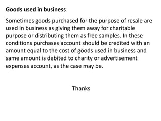 Goods used in business
Sometimes goods purchased for the purpose of resale are
used in business as giving them away for charitable
purpose or distributing them as free samples. In these
conditions purchases account should be credited with an
amount equal to the cost of goods used in business and
same amount is debited to charity or advertisement
expenses account, as the case may be.
Thanks
 
