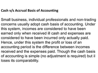 Cash v/s Accrual Basis of Accounting
Small business, individual professionals and non-trading
concerns usually adopt cash basis of accounting. Under
this system, incomes are considered to have been
earned only when received ill cash and expenses are
considered to have been incurred only actually paid.
Hence, under this system the profit or loss of an
accounting period is the difference between incomes
received and the expenses paid. Though the cash basis
of accounting is simple (no adjustment is required) but il
loses its comparability.
 