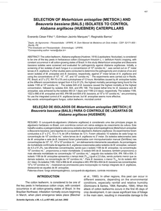 457
Control of Alabama argillacea (Huebner) caterpillars
Scientia Agricola, v.59, n.3, p.457-462, jul./set. 2002
SELECTION OF Metarhizium anisopliae (METSCH.) AND
Beauveria bassiana (BALS.) ISOLATES TO CONTROL
Alabama argillacea (HUEBNER) CATERPILLARS
Everardo César Filho1,2
; Edmilson Jacinto Marques1
*; Reginaldo Barros1
1
Depto. de Agronomia - Fitossanidade - UFRPE, R. Dom Manoel de Medeiros s/n Dois irmãos - CEP: 52171-900 -
Recife, PE.
2
Pós-Graduado em Fitossanidade - Entomologia - UFRPE.
*Corresponding author <emar@ufpe.br>
ABSTRACT: The cotton leafworm, Alabama argillacea (Huebner, 1818) (Lepidoptera: Noctuidae), is considered
to be one of the key pests in herbaceous cotton (Gossypium hirsutum L. r. latifolium Hutch) cropping, with
constant occurrence in all cotton-growing states of Brazil. In this study Metarhizium anisopliae and Beauveria
bassiana isolates were screened and evaluated for pathogenicity against Alabama argillaceae. Initially, a
screening of ten isolates of each fungus in a concentracion of 108
conidia mL-1
, was carried out on 3rd
instar
larvae of A. argillacea. Further studies were conducted to determine the pathogenicity and virulence of six and
seven isolates of M. anisopliae and B. bassiana, respectively, against 3rd
instar larvae of A. argillacea and
using the concentrations of 106
, 107
, 108
, and 109
conidia mL-1
. The experiments were carried out in Recife,
PE, Brazil, at 27 ± 2o
C, RH 70 ± 5% and a photophase of 12 hours. Mortalities caused by M. anisopliae isolate
at the different concentrations ranged from 4.5 to 91.2%, the highest mortality percentage being found for the
isolate 1189 at 109
conidia mL-1
. The isolate 645 of B. bassiana caused the highest mortality at the highest
concentration, followed by isolates 634, 604, and IPA 198. The lowest lethal time for B. bassiana and M.
anisopliae, was achieved by the isolates 483 (4.1 days) and 1189 (2.0 days), respectively. The isolates 1189,
1022 e 866 of M. anisopliae and 483, IPA198 and 604 of B. bassiana, at 108
e 109
conidia mL-1
are promissing
for use the integrated control of A. argillacea larvae, but M. anisopliae seems more effective.
Key words: entomopathogenic fungus, cotton leafworm, microbial control
SELEÇÃO DE ISOLADOS DE Metarhizium anisopliae (METSCH.) E
Beauveria bassiana (BALS.) PARA O CONTROLE DE LAGARTAS DE
Alabama argillacea (HUEBNER)
RESUMO: O curuquerê-do-algodoeiro (Alabama argillacea) é considerado uma das principais pragas do
algodoeiro herbáceio no Brasil, com ocorrência comum em vários estágios de crescimento da cultura. Este
trabalho avaliou a patogenicidade e selecionou isolados dos fungos entomopatogênicos Metarhizium anisopliae
e Beauveria bassiana, para lagartas do curuquerê-do-algodoeiro Alabama argillacea. Os experimentos foram
conduzidos a 27 ± 2°C, 70 ± 5 % de UR e fotofase de 12 h. Foram utilizados 10 isolados de cada fungo na
concentração de 108
conídios mL-1
sobre larvas de A. argillacea no 3o
instar. Os isolados selecionados (seis
de M. anisopliae e sete de B. bassiana) foram pulverizados com micropulverizador manual (DeVilbiss) nas
concentrações de 106
, 107
, 108
e 109
conídios mL-1
, em delineamento inteiramente casualizado. As porcentagens
de mortalidade confirmada de lagartas de A. argillacea ocasionadas pelos isolados de M. anisopliae, variaram
de 4,5 a 91,2%, nas diferentes concentrações, sendo que o isolado 1189 de M. anisopliae, na concentração
109
conídios mL-1
, proporcionou a maior mortalidade. O isolado 645 de B. bassiana, também proporcionou a
mais elevada mortalidade na concentração 109
conídios mL-1
, seguido dos isolados 634, IPA 198 e 604. O
isolado 1189 de M. anisopliae apresentou o tempo letal (TL50
) igual a 2,0 dias, sendo portanto menor que os
demais isolados, na concentração de 109
conídios mL-1
. Para B. bassiana, o menor TL50
foi do isolado 483
(4,1 dias). Os isolados 1189, 1022 e 866 de M. anisopliae e 483, IPA198 e 604 de B. bassiana nas concentrações
108
e 109
conídios mL-1
, mostraram-se promissores para incorporação no manejo integrado de A. argillacea,
destacando-se aqueles de M. anisopliae.
Palavras-chave: fungo entomopatogênico, curuquerê-do-algodoeiro, controle microbiano
INTRODUCTION
The cotton leafworm, is considered to be one of
the key pests in herbaceous cotton crops, with constant
occurrence in all cotton-growing states of Brazil. In the
Brazilian Northeast, infestation normally occurs beginning
in March, when plant emergence takes place (Bleicher
et al., 1990). In other regions, this pest can occur in
different seasons, depending on the environmental
conditions, especially rainfall and relative humidity
(Domiciano & Santos, 1994; Ramalho, 1994). When the
attack of cotton leafworms occurs in the first 45 days of
crop development, it can cause significant loss of foliage
in the main stem, resulting in irreversible damage to the
 