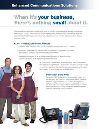 Enhanced Communications Solutions


 When it’s your business,
 there’s nothing small about it.
 Customized communication solutions for small to mid-size businesses that leverage today’s best
 technologies. Using a combination of advanced telephony products along with other IP-enabled
 applications, Panasonic provides richer, fully-capable business communication solutions for your
 business today.


 NCP – Reliable, Affordable, Flexible
     • Cordless desk handsets allow you to communicate anywhere in your building

     • Voice mail messages can automatically be delivered to your email inbox and
       accessed via your PC, web-enabled cell phone or PDA

     • Seamless connection of all of your business locations to a single phone
       system with fast 3- to 8-digit dialing to all employees

                                    NCP can easily connect with an ever-growing list of providers of-
                                    fering SIP trunking services—an excellent way to maximize savings
                                    on your long distance charges. Panasonic assures out-of-the box
                                    functionality for a complete end-to-end solution.


                                             Phones for Every Need
                                             Panasonic NCP systems give businesses a choice of
                                             the solutions that best suit their unique needs. The NCP
                                             platform supports stylish and intuitive IP telephones,
                                             SIP phones, IP conferencing phones, DECT 6.0 wireless
                                             phones and digital phones, while also supporting many
                                             previous Panasonic product models.
 