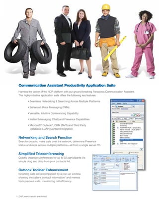 Communication Assistant Productivity Application Suite
  Harness the power of the NCP platform with our ground-breaking Panasonic Communication Assistant.
  This highly-intuitive application suite offers the following key features:

            • Seamless Networking & Searching Across Multiple Platforms

            • Enhanced Voice Messaging (VMA)

            • Versatile, Intuitive Conferencing Capability

            • Instant Messaging (Chat) and Presence Capabilities

            • Microsoft® Outlook®, CRM (TAPI) and Third Party
              Database (LDAP) Contact Integration


  Networking and Search Function
  Search contacts, make calls over the network, determine Presence
  status and more across multiple platforms—all from a single server PC.


  Simplified Teleconferencing
  Quickly organize conferences for up to 32 participants via
  simple drag and drop from your contacts list.


  Outlook Toolbar Enhancement
  Incoming calls are accompanied by a pop-up window
  showing the caller’s contact information* and memos
  from previous calls, maximizing call efficiency.




* LDAP search results are limited.
 