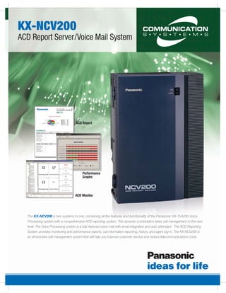 KX-NCV200
ACD Report Server/Voice Mail System




                                     ACD Report




                                         Performance
                                         Graphs




                                    ACD Monitor




  The KX-NCV200 is two systems in one, combining all the features and functionality of the Panasonic KX-TVA200 Voice
  Processing system with a comprehensive ACD reporting system. This dynamic combination takes call management to the next
  level. The Voice Processing system is a fully featured voice mail with email integration and auto attendant. The ACD Reporting
  System provides monitoring and performance reports, call information reporting, history, and agent log-in. The KX-NCV200 is
  an all-inclusive call management system that will help you improve customer service and reduce telecommunications costs.
 