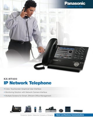 KX-NT400
IP Network Telephone
• Color, Touchscreen Graphical User Interface
• Monitoring Solution with Network Camera Interface
• Multiple Screens for Smart, Efficient Office Management




                    Panasonic System Networks Company of America   Home and Business Communications
 