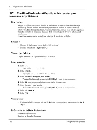 2.2 Programación del sistema
100 Programación general
[127] Modificación de la identificación de interlocutor para
llamadas a larga distancia
Descripción
Asigna los dígitos borrados del número de interlocutor recibido en una llamada a larga
distancia, y añade el número para crear el que servirá de número de identificación del
interlocutor. El sistema graba el número de interlocutor modificado en la lista del registro de
llamadas entrantes de modo que el usuario de la extensión puede devolver la llamada al
interlocutor.
Los dígitos se extraen de o se añaden al principio de los dígitos recibidos.
Selección
• Número de dígitos para borrar: de 0 a 9 (0=no borrar)
• Número para añadir: 4 dígitos (máx.)
Valores por defecto
Dígitos borrados – 0; Dígitos añadidos – En blanco
Programación
1. Entre 127.
Pantalla: 127 CID LD
2. Pulse SIGUE.
Ejemplo de pantalla: Del,Add:0,
3. Entre el número de dígitos para borrar.
Para cambiar la entrada actual, pulse BORRAR y entre el nuevo número.
4. Pulse para programar el número para añadir, si es necesario.
5. Entre el número para añadir.
Para cambiar la entrada actual, pulse BORRAR y entre el nuevo número.
6. Pulse MEMORIA.
7. Pulse FIN.
Condiciones
• El número añadido tiene un máximo de 4 dígitos, compuestos por los números del 0 al 9,
y #.
Referencias de la Guía de funciones
Identificación del usuario
Registro de llamadas, Entrantes
 