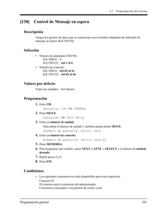 2.2 Programación del sistema
Programación general 103
[130] Control de Mensaje en espera
Descripción
Asigna los puertos de datos que se comunican con el módulo adaptador de indicador de
mensaje en espera (KX-TD194).
Selección
• Número de adaptador (TD194):
KX-TD816 – 1
KX-TD1232 – del 1 al 6
• Número de conector:
KX-TD816 – del 02 al 16
KX-TD1232 – del 02 al 64
Valores por defecto
Todas las unidades – Not Stored
Programación
1. Entre 130.
Pantalla: 130 MW CONTROL
2. Pulse SIGUE.
Pantalla: MW UNIT NO?
3. Entre un número de unidad.
Para entrar el número de unidad 1, también puede pulsar SIGUE.
Ejemplo de pantalla: Unit:1 Jack
4. Entre un número de conector.
Ejemplo de pantalla: Unit:1 Jack:05
5. Pulse MEMORIA
6. Para programar otro módulo, pulse NEXT o ANTE, o SELECT y el número de módulo
deseado.
7. Repite pasos 4 y 6.
8. Pulse FIN.
Condiciones
• Los siguientes conectores no están disponibles para esta asignación.
Conector 01
El conector para la extensión del administrador
Conectores conectados a los puertos de correo vocal
 