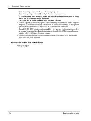 2.2 Programación del sistema
104 Programación general
Conectores asignados a consolas y teléfonos emparejados
Conectores ya asignados al módulo adaptador de mensaje en espera
Si el módulo está conectado a un puerto que no está asignado como puerto de datos,
puede que se oiga un clic desde el módulo.
Asegúrese que la unidad está conectada al puerto asignado.
• Cuando el puerto de dato está asignado adecuadamente y se conecta a la unidad del puerto
asignado, la luz del indicador de la alimentación de la unidad está en rojo. Si la asignación
y la conexión son incorrectas, el indicador de la alimentación parpadeará.
• Para el KX-TD1232, los números de unidad del 1 al 3 son para el sistema Maestro y del 4
al 6 para el sistema esclavo. Los números de conectores del 02 al 32 son para el sistema
maestro y del 33 al 64 para el sistema esclavo.
• Después de esta asignación, el tono de timbre de mensaje en espera no se enviará a los
usuarios de teléfonos regulares.
Referencias de la Guía de funciones
Mensaje en espera
 