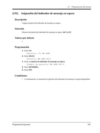 2.2 Programación del sistema
Programación general 105
[131] Asignación del indicador de mensaje en espera
Descripción
Asigna el patrón del indicador de mensaje en espera.
Selección
Número del patrón del indicador de mensaje en espera: del 1 al 12
Valores por defecto
1
Programación
1. Entre 131.
Pantalla: 131 MW LAMP
2. Pulse SIGUE.
Pantalla: MW LAMP NO:1
3. Entre un número de indicador de mensaje en espera.
Ejemplo de pantalla: MW LAMP NO:12
4. Pulse MEMORIA.
5. Pulse FIN.
Condiciones
• A continuación, se muestran los patrones del indicador de mensaje en espera disponibles.
 