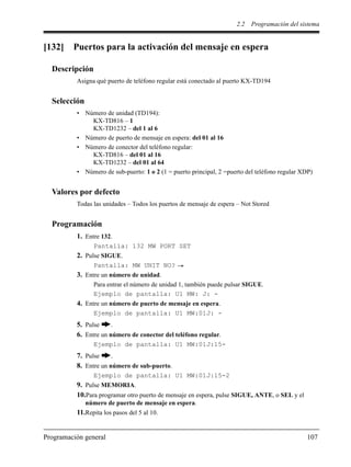 2.2 Programación del sistema
Programación general 107
[132] Puertos para la activación del mensaje en espera
Descripción
Asigna qué puerto de teléfono regular está conectado al puerto KX-TD194
Selección
• Número de unidad (TD194):
KX-TD816 – 1
KX-TD1232 – del 1 al 6
• Número de puerto de mensaje en espera: del 01 al 16
• Número de conector del teléfono regular:
KX-TD816 – del 01 al 16
KX-TD1232 – del 01 al 64
• Número de sub-puerto: 1 o 2 (1 = puerto principal, 2 =puerto del teléfono regular XDP)
Valores por defecto
Todas las unidades – Todos los puertos de mensaje de espera – Not Stored
Programación
1. Entre 132.
Pantalla: 132 MW PORT SET
2. Pulse SIGUE.
Pantalla: MW UNIT NO?
3. Entre un número de unidad.
Para entrar el número de unidad 1, también puede pulsar SIGUE.
Ejemplo de pantalla: U1 MW: J: -
4. Entre un número de puerto de mensaje en espera.
Ejemplo de pantalla: U1 MW:01J: -
5. Pulse .
6. Entre un número de conector del teléfono regular.
Ejemplo de pantalla: U1 MW:01J:15-
7. Pulse .
8. Entre un número de sub-puerto.
Ejemplo de pantalla: U1 MW:01J:15-2
9. Pulse MEMORIA.
10.Para programar otro puerto de mensaje en espera, pulse SIGUE, ANTE, o SEL y el
número de puerto de mensaje en espera.
11.Repita los pasos del 5 al 10.
 