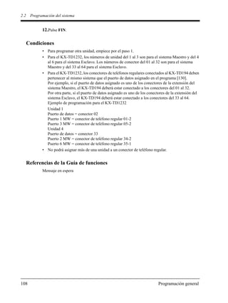 2.2 Programación del sistema
108 Programación general
12.Pulse FIN.
Condiciones
• Para programar otra unidad, empiece por el paso 1.
• Para el KX-TD1232, los números de unidad del 1 al 3 son para el sistema Maestro y del 4
al 6 para el sistema Esclavo. Los números de conector del 01 al 32 son para el sistema
Maestro y del 33 al 64 para el sistema Esclavo.
• Para el KX-TD1232, los conectores de teléfonos regulares conectados al KX-TD194 deben
pertenecer al mismo sistema que el puerto de datos asignado en el programa [130].
Por ejemplo, si el puerto de datos asignado es uno de los conectores de la extensión del
sistema Maestro, el KX-TD194 deberá estar conectado a los conectores del 01 al 32.
Por otra parte, si el puerto de datos asignado es uno de los conectores de la extensión del
sistema Esclavo, el KX-TD194 deberá estar conectado a los conectores del 33 al 64.
Ejemplo de programación para el KX-TD1232
Unidad 1
Puerto de datos = conector 02
Puerto 1 MW = conector de teléfono regular 01-2
Puerto 3 MW = conector de teléfono regular 05-2
Unidad 4
Puerto de datos = conector 33
Puerto 2 MW = conector de teléfono regular 34-2
Puerto 6 MW = conector de teléfono regular 35-1
• No podrá asignar más de una unidad a un conector de teléfono regular.
Referencias de la Guía de funciones
Mensaje en espera
 