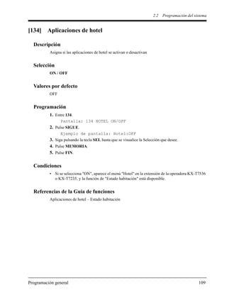 2.2 Programación del sistema
Programación general 109
[134] Aplicaciones de hotel
Descripción
Asigna si las aplicaciones de hotel se activan o desactivan
Selección
ON / OFF
Valores por defecto
OFF
Programación
1. Entre 134.
Pantalla: 134 HOTEL ON/OFF
2. Pulse SIGUE.
Ejemplo de pantalla: Hotel:OFF
3. Siga pulsando la tecla SEL hasta que se visualice la Selección que desee.
4. Pulse MEMORIA.
5. Pulse FIN.
Condiciones
• Si se selecciona "ON", aparece el menú "Hotel" en la extensión de la operadora KX-T7536
o KX-T7235, y la función de "Estado habitación" está disponible.
Referencias de la Guía de funciones
Aplicaciones de hotel – Estado habitación
 