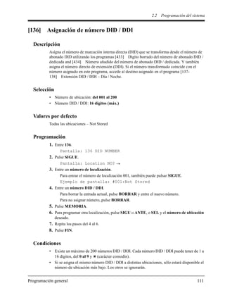 2.2 Programación del sistema
Programación general 111
[136] Asignación de número DID / DDI
Descripción
Asigna el número de marcación interna directa (DID) que se transforma desde el número de
abonado DID utilizando los programas [433] Dígito borrado del número de abonado DID /
dedicada and [434] Número añadido del número de abonado DID / dedicada. Y también
asigna el número directo de extensión (DDI). Si el número transformado coincide con el
número asignado en este programa, accede al destino asignado en el programa [137-
138] Extensión DID / DDI – Día / Noche.
Selección
• Número de ubicación: del 001 al 200
• Número DID / DDI: 16 dígitos (máx.)
Valores por defecto
Todas las ubicaciones – Not Stored
Programación
1. Entre 136.
Pantalla: 136 DID NUMBER
2. Pulse SIGUE.
Pantalla: Location NO?
3. Entre un número de localización.
Para entrar el número de localización 001, también puede pulsar SIGUE.
Ejemplo de pantalla: #001:Not Stored
4. Entre un número DID / DDI.
Para borrar la entrada actual, pulse BORRAR y entre el nuevo número.
Para no asignar número, pulse BORRAR.
5. Pulse MEMORIA.
6. Para programar otra localización, pulse SIGU o ANTE, o SEL y el número de ubicación
deseado.
7. Repita los pasos del 4 al 6.
8. Pulse FIN.
Condiciones
• Existe un máximo de 200 números DID / DDI. Cada número DID / DDI puede tener de 1 a
16 dígitos, del 0 al 9 y (carácter comodín).
• Si se asigna el mismo número DID / DDI a distintas ubicaciones, sólo estará disponible el
número de ubicación más bajo. Los otros se ignorarán.
 