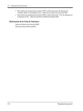 2.2 Programación del sistema
112 Programación general
• Para utilizar este programa para números DID, se debe seleccionar de antemano la
"Transfer Table" en el programa [135] Selección de número de conversión DID.
• Para utilizar este programa para números DID, se debe seleccionar "Use" de antemano en
el programa [154] Tabla de transferencia DID para llamadas DDI.
Referencias de la Guía de funciones
Números Directos de Extensión (DDI)
Marcación Interna Directa (DID)
 