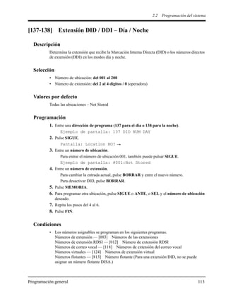 2.2 Programación del sistema
Programación general 113
[137-138] Extensión DID / DDI – Día / Noche
Descripción
Determina la extensión que recibe la Marcación Interna Directa (DID) o los números directos
de extensión (DDI) en los modos día y noche.
Selección
• Número de ubicación: del 001 al 200
• Número de extensión: del 2 al 4 dígitos / 0 (operadora)
Valores por defecto
Todas las ubicaciones – Not Stored
Programación
1. Entre una dirección de programa (137 para el día o 138 para la noche).
Ejemplo de pantalla: 137 DID NUM DAY
2. Pulse SIGUE.
Pantalla: Location NO?
3. Entre un número de ubicación.
Para entrar el número de ubicación 001, también puede pulsar SIGUE.
Ejemplo de pantalla: #001:Not Stored
4. Entre un número de extensión.
Para cambiar la entrada actual, pulse BORRAR y entre el nuevo número.
Para desactivar DID, pulse BORRAR.
5. Pulse MEMORIA.
6. Para programar otra ubicación, pulse SIGUE o ANTE, o SEL y el número de ubicación
deseado.
7. Repita los pasos del 4 al 6.
8. Pulse FIN.
Condiciones
• Los números asignables se programan en los siguientes programas.
Números de extensión — [003] Números de las extensiones
Números de extensión RDSI — [012] Número de extensión RDSI
Números de correo vocal — [118] Números de extensión del correo vocal
Números virtuales — [124] Números de extensión virtual
Números flotantes — [813] Número flotante (Para una extensión DID, no se puede
asignar un número flotante DISA.)
 