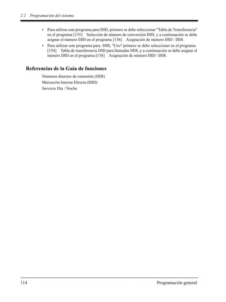 2.2 Programación del sistema
114 Programación general
• Para utilizar este programa para DID, primero se debe seleccionar "Tabla de Transferencia"
en el programa [135] Selección de número de conversión DID, y a continuación se debe
asignar el número DID en el programa [136] Asignación de número DID / DDI.
• Para utilizar este programa para DDI, "Uso" primero se debe seleccionar en el programa
[154] Tabla de transferencia DID para llamadas DDI, y a continuación se debe asignar el
número DID en el programa [136] Asignación de número DID / DDI.
Referencias de la Guía de funciones
Números directos de extensión (DDI)
Marcación Interna Directa (DID)
Servicio Día / Noche
 