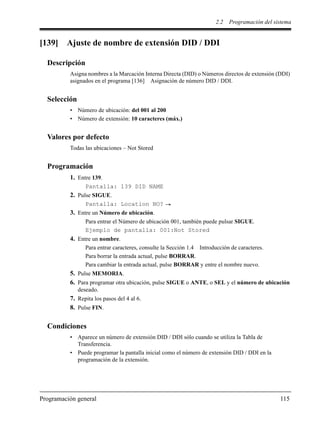 2.2 Programación del sistema
Programación general 115
[139] Ajuste de nombre de extensión DID / DDI
Descripción
Asigna nombres a la Marcación Interna Directa (DID) o Números directos de extensión (DDI)
asignados en el programa [136] Asignación de número DID / DDI.
Selección
• Número de ubicación: del 001 al 200
• Número de extensión: 10 caracteres (máx.)
Valores por defecto
Todas las ubicaciones – Not Stored
Programación
1. Entre 139.
Pantalla: 139 DID NAME
2. Pulse SIGUE.
Pantalla: Location NO?
3. Entre un Número de ubicación.
Para entrar el Número de ubicación 001, también puede pulsar SIGUE.
Ejemplo de pantalla: 001:Not Stored
4. Entre un nombre.
Para entrar caracteres, consulte la Sección 1.4 Introducción de caracteres.
Para borrar la entrada actual, pulse BORRAR.
Para cambiar la entrada actual, pulse BORRAR y entre el nombre nuevo.
5. Pulse MEMORIA.
6. Para programar otra ubicación, pulse SIGUE o ANTE, o SEL y el número de ubicación
deseado.
7. Repita los pasos del 4 al 6.
8. Pulse FIN.
Condiciones
• Aparece un número de extensión DID / DDI sólo cuando se utiliza la Tabla de
Transferencia.
• Puede programar la pantalla inicial como el número de extensión DID / DDI en la
programación de la extensión.
 