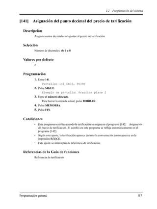 2.2 Programación del sistema
Programación general 117
[141] Asignación del punto decimal del precio de tarificación
Descripción
Asigna cuantos decimales se ajustan al precio de tarificación.
Selección
Número de decimales: de 0 a 8
Valores por defecto
2
Programación
1. Entre 141.
Pantalla: 141 DECI. POINT
2. Pulse SIGUE.
Ejemplo de pantalla: Fraction place 2
3. Entre el número deseado.
Para borrar la entrada actual, pulse BORRAR.
4. Pulse MEMORIA.
5. Pulse FIN.
Condiciones
• Este programa se utiliza cuando la tarificación se asigna en el programa [142] Asignación
de precio de tarificación. El cambio en este programa se refleja automáticamente en el
programa [142].
• Según este ajuste, la tarificación aparece durante la conversación como aparece en la
impresión REDCE.
• Este ajuste se utiliza para la referencia de tarificación.
Referencias de la Guía de funciones
Referencia de tarificación
 