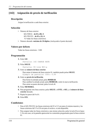 2.2 Programación del sistema
118 Programación general
[142] Asignación de precio de tarificación
Descripción
Asigna la tarificación a cada línea exterior.
Selección
• Número de línea exterior:
KX-TD816 – de 01 a 08,
KX-TD1232 – de 01 a 24,
(=todas las líneas exteriores)
• Número deseado: máximo de 10 dígitos. (incluyendo el punto decimal)
Valores por defecto
Todas las líneas exteriores – 0.00
Programación
1. Entre 142.
Pantalla: 142 CHARGE RATE
2. Pulse SIGUE.
Pantalla: CO Line NO?
3. Entre un número de línea exterior.
Para entrar el número de línea exterior 01, también puede pulsar SIGUE.
Ejemplo de pantalla: CO01: 0.00
4. Entre un precio de tarificación.
Para borrar la entrada actual, pulse BORRAR.
Para cambiar la entrada actual, pulse BORRAR y entre la nueva tarificación.
Para entrar un punto decimal, pulse la tecla .
5. Pulse MEMORIA.
6. Para programar otra línea exterior, pulse SIGUE o ANTE, o SEL y el número de línea
exterior deseado.
7. Repita los pasos del 4 al 6.
8. Pulse FIN.
Condiciones
• Para el KX-TD1232, las líneas exteriores del 01 al 12 son para el sistema maestro y las
líneas exteriores del 13 al 24 son para el esclavo, si está disponible.
• Para asignar todas las líneas exteriores a una misma selección, pulse la tecla en el paso
3. En este caso, en la pantalla aparecerán los contenidos programados para la línea exterior
01.
 