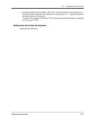 2.2 Programación del sistema
Programación general 119
• Se pueden asignar hasta diez dígitos, del 0 al 9 y (punto decimal), como tarificación. el
número de espacios depende de la asignación en el programa [141] Asignación del punto
decimal del precio de tarificación.
<Ejemplo> Para asignar la tarificación "0.25" cuando la posición del decimal es 3 (asignado
en [141]), entre "0.250".
Referencias de la Guía de funciones
Referencia de tarificación
 
