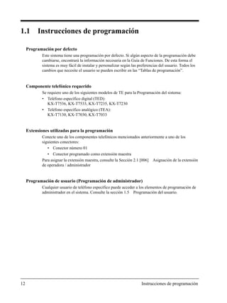 12 Instrucciones de programación
1.1 Instrucciones de programación
Programación por defecto
Este sistema tiene una programación por defecto. Si algún aspecto de la programación debe
cambiarse, encontrará la información necesaria en la Guía de Funciones. De esta forma el
sistema es muy fácil de instalar y personalizar según las preferencias del usuario. Todos los
cambios que necesite el usuario se pueden escribir en las “Tablas de programación”.
Componente telefónico requerido
Se requiere uno de los siguientes modelos de TE para la Programación del sistema:
• Teléfono específico digital (TED):
KX-T7536, KX-T7533, KX-T7235, KX-T7230
• Teléfono específico analógico (TEA):
KX-T7130, KX-T7030, KX-T7033
Extensiones utilizadas para la programación
Conecte uno de los componentes telefónicos mencionados anteriormente a uno de los
siguientes conectores:
• Conector número 01
• Conector programado como extensión maestra
Para asignar la extensión maestra, consulte la Sección 2.1 [006] Asignación de la extensión
de operadora / administrador
Programación de usuario (Programación de administrador)
Cualquier usuario de teléfono específico puede acceder a los elementos de programación de
administrador en el sistema. Consulte la sección 1.5 Programación del usuario.
 