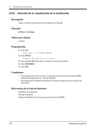 2.2 Programación del sistema
120 Programación general
[143] Selección de la visualización de la tarificación
Descripción
Asigna el formato de presentación del importe de la llamada.
Selección
in Meter / in Charge
Valores por defecto
in Meter
Programación
1. Entre 143.
Pantalla: 143 CHARGE METER
2. Pulse SIGUE.
Ejemplo de pantalla: in Meter
3. Siga pulsando SEL hasta que se visualice la Selección que desee.
4. Pulse MEMORIA.
5. Pulse FIN.
Condiciones
• Esta programación sólo es efectiva si selecciona por tarificación (Formato SMDR)
mediante el programa [816] Formato REDCE.
• Esta programación también determinará el formato de impresión de la referencia de
tarificación.
Referencias de la Guía de funciones
Referencia de tarificación
Mensaje de pantalla
Registro Detallado de Comunicaciones por Extensión (SMDR)
 
