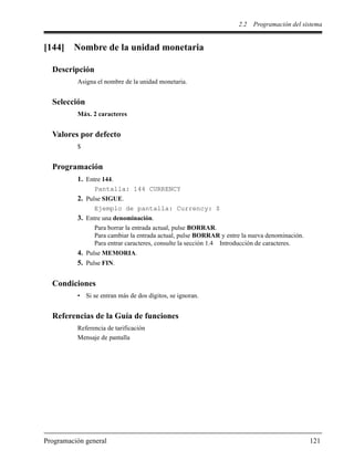 2.2 Programación del sistema
Programación general 121
[144] Nombre de la unidad monetaria
Descripción
Asigna el nombre de la unidad monetaria.
Selección
Máx. 2 caracteres
Valores por defecto
$
Programación
1. Entre 144.
Pantalla: 144 CURRENCY
2. Pulse SIGUE.
Ejemplo de pantalla: Currency: $
3. Entre una denominación.
Para borrar la entrada actual, pulse BORRAR.
Para cambiar la entrada actual, pulse BORRAR y entre la nueva denominación.
Para entrar caracteres, consulte la sección 1.4 Introducción de caracteres.
4. Pulse MEMORIA.
5. Pulse FIN.
Condiciones
• Si se entran más de dos dígitos, se ignoran.
Referencias de la Guía de funciones
Referencia de tarificación
Mensaje de pantalla
 