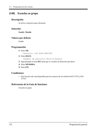 2.2 Programación del sistema
122 Programación general
[148] Escucha en grupo
Descripción
Se activa o desactiva para efectuarla.
Selección
Enable / Disable
Valores por defecto
Enable
Programación
1. Entre 148.
Pantalla: 148 HOOK MONITOR
2. Pulse SIGUE.
Ejemplo de pantalla: Monitor:Enable
3. Siga pulsando la tecla SEL hasta que se visualice la Selección que desee.
4. Pulse MEMORIA.
5. Pulse FIN.
Condiciones
• Esta función sólo está disponible para los usuarios de los teléfonos KX-T7533 y KX-
T7536.
Referencias de la Guía de funciones
Escucha en grupo
 