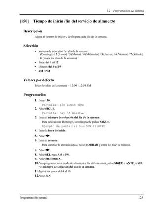 2.2 Programación del sistema
Programación general 123
[150] Tiempo de inicio /fin del servicio de almuerzo
Descripción
Ajusta el tiempo de inicio y de fin para cada día de la semana.
Selección
• Número de selección del día de la semana:
1 (Domingo) / 2 (Lunes) / 3 (Martes) / 4 (Miércoles) / 5 (Jueves) / 6 (Viernes) / 7 (Sábado)
/ (todos los días de la semana)
• Hora: del 1 al 12
• Minuto: del 0 al 59
• AM / PM
Valores por defecto
Todos los días de la semana – 12:00 – 12:59 PM
Programación
1. Entre 150.
Pantalla: 150 LUNCH TIME
2. Pulse SIGUE.
Pantalla: Day of Week?
3. Entre el número de selección del día de la semana.
Para seleccionar Domingo, también puede pulsar SIGUE.
Ejemplo de pantalla: Sun-BGN:12:00PM
4. Entre la hora de inicio.
5. Pulse .
6. Entre el minuto.
Para cambiar la entrada actual, pulse BORRAR y entre los nuevos minutos.
7. Pulse .
8. Pulse SEL para AM o PM.
9. Pulse MEMORIA.
10.Para programar otro modo de almuerzo o día de la semana, pulse SIGUE o ANTE, o SEL
y el número de selección del día de la semana.
11.Repita los pasos del 4 al 10.
12.Pulse FIN.
 