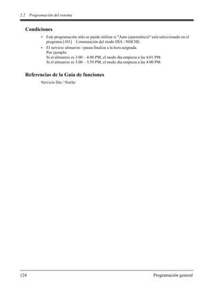 2.2 Programación del sistema
124 Programación general
Condiciones
• Esta programación sólo se puede utilizar si "Auto (automático)" está seleccionado en el
programa [101] Conmutación del modo DÍA / NOCHE.
• El servicio almuerzo / pausa finaliza a la hora asignada.
Por ejemplo:
Si el almuerzo es 3:00 – 4:00 PM, el modo día empieza a las 4:01 PM.
Si el almuerzo es 3:00 – 3:59 PM, el modo día empieza a las 4:00 PM.
Referencias de la Guía de funciones
Servicio Día / Noche
 