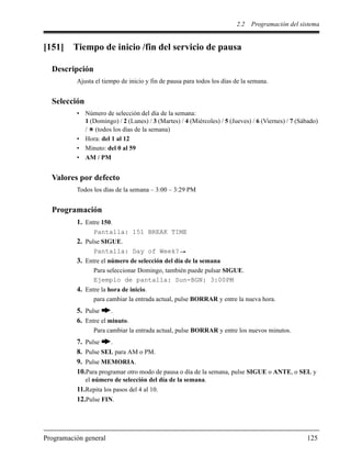 2.2 Programación del sistema
Programación general 125
[151] Tiempo de inicio /fin del servicio de pausa
Descripción
Ajusta el tiempo de inicio y fin de pausa para todos los días de la semana.
Selección
• Número de selección del día de la semana:
1 (Domingo) / 2 (Lunes) / 3 (Martes) / 4 (Miércoles) / 5 (Jueves) / 6 (Viernes) / 7 (Sábado)
/ (todos los días de la semana)
• Hora: del 1 al 12
• Minuto: del 0 al 59
• AM / PM
Valores por defecto
Todos los días de la semana – 3:00 – 3:29 PM
Programación
1. Entre 150.
Pantalla: 151 BREAK TIME
2. Pulse SIGUE.
Pantalla: Day of Week?
3. Entre el número de selección del día de la semana
Para seleccionar Domingo, también puede pulsar SIGUE.
Ejemplo de pantalla: Sun-BGN: 3:00PM
4. Entre la hora de inicio.
para cambiar la entrada actual, pulse BORRAR y entre la nueva hora.
5. Pulse .
6. Entre el minuto.
Para cambiar la entrada actual, pulse BORRAR y entre los nuevos minutos.
7. Pulse .
8. Pulse SEL para AM o PM.
9. Pulse MEMORIA.
10.Para programar otro modo de pausa o día de la semana, pulse SIGUE o ANTE, o SEL y
el número de selección del día de la semana.
11.Repita los pasos del 4 al 10.
12.Pulse FIN.
 