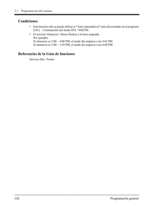 2.2 Programación del sistema
126 Programación general
Condiciones
• Esta función sólo se puede utilizar si "Auto (automático)" está seleccionado en el programa
[101] Conmutación del modo DÍA / NOCHE.
• El servicio Almuerzo / Pausa finaliza a la hora asignada.
Por ejemplo:
Si almuerzo es 3:00 – 4:00 PM, el modo día empieza a las 4:01 PM.
Si almuerzo es 3:00 – 3:59 PM, el modo día empieza a las 4:00 PM.
Referencias de la Guía de funciones
Servicio Día / Noche
 