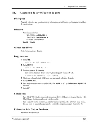 2.2 Programación del sistema
Programación general 127
[152] Asignación de la verificación de coste
Descripción
Asigna la extensión que podrá manejar la información de tarificación por línea exterior, código
de cuenta y total.
Selección
• Número de conector:
KX-TD816 – del 01 al 16,
KX-TD1232 – del 01 al 64,
( =todos los conectores)
• Enable / Disable
Valores por defecto
Todos los conectores – Enable
Programación
1. Entre 152.
Pantalla: 152 CHARGE REF
2. Pulse SIGUE.
Pantalla: Jack NO?
3. Entre un número de conector.
Para entrar el número de conector 01, también puede pulsar SIGUE.
Ejemplo de pantalla: #01:Enable
4. Mantenga pulsada la tecla SEL hasta que aparezca la selección deseada.
5. Pulse MEMORIA.
6. Para programar otro conector, pulse SIGUE o ANTE, o SEL y el número de registro EP
deseado.
7. Pulse FIN.
Condiciones
• Para el KX-TD1232, los números de conectores del 01 al 32 para el Sistema Maestro y del
33 al 64 para el sistema esclavo, si está disponible.
• Para asignar todos los números de conector a una selección, pulse la tecla en el paso 3.
En este caso, en la pantalla aparecen los contenidos programados para el conector 01.
Referencias de la Guía de funciones
Referencia de tarificación
 
