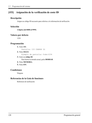 2.2 Programación del sistema
128 Programación general
[153] Asignación de la verificación de coste ID
Descripción
Asigna un código ID necesario para referirse a la información de tarificación.
Selección
4 dígitos (del 0000 al 9999)
Valores por defecto
1234
Programación
1. Entre 153.
Pantalla: 153 CHARGE ID
2. Pulse SIGUE.
Ejemplo de pantalla: Code:1234
3. Entre un código ID.
Para borrar la entrada actual, pulse BORRAR.
4. Pulse MEMORIA.
5. Pulse FIN.
Condiciones
Ninguna
Referencias de la Guía de funciones
Referencia de tarificación
 
