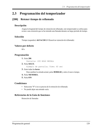 2.3 Programación del temporizador
Programación general 129
2.3 Programación del temporizador
[200] Retener tiempo de rellamada
Descripción
Asigna la longitud del tiempo de retención de rellamada. este temporizador se utiliza para
avisar a una extensión que se ha retenido una llamada durante un largo período de tiempo.
Selección
Tiempo (segundos): del 0 al 240 (0=Desactivar retención de rellamada)
Valores por defecto
60 s
Programación
1. Entre 200.
Pantalla: 200 HOLD RECALL
2. Pulse SIGUE.
Ejemplo de pantalla: Time: 60 sec
3. Entre todas las horas.
Para cambiar la entrada actual, pulse BORRAR y entre el nuevo tiempo.
4. Pulse MEMORIA.
5. Pulse FIN
Condiciones
• Seleccione "0" si no se precisa de la retención de rellamada.
• No puede dejar una entrada vacía.
Referencias de la Guía de funciones
Retención de llamadas
 