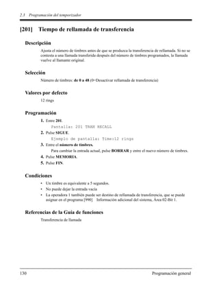 2.3 Programación del temporizador
130 Programación general
[201] Tiempo de rellamada de transferencia
Descripción
Ajusta el número de timbres antes de que se produzca la transferencia de rellamada. Si no se
contesta a una llamada transferida después del número de timbres programados, la llamada
vuelve al llamante original.
Selección
Número de timbres: de 0 a 48 (0=Desactivar rellamada de transferencia)
Valores por defecto
12 rings
Programación
1. Entre 201.
Pantalla: 201 TRAN RECALL
2. Pulse SIGUE.
Ejemplo de pantalla: Time:12 rings
3. Entre el número de timbres.
Para cambiar la entrada actual, pulse BORRAR y entre el nuevo número de timbres.
4. Pulse MEMORIA.
5. Pulse FIN.
Condiciones
• Un timbre es equivalente a 5 segundos.
• No puede dejar la entrada vacía
• La operadora 1 también puede ser destino de rellamada de transferencia, que se puede
asignar en el programa [990] Información adicional del sistema, Área 02-Bit 1.
Referencias de la Guía de funciones
Transferencia de llamada
 