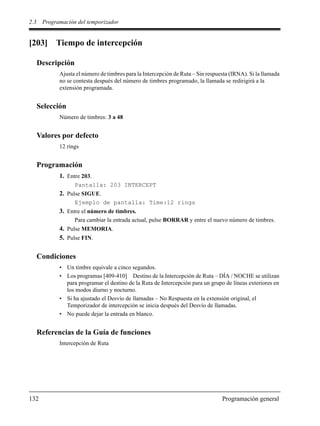 2.3 Programación del temporizador
132 Programación general
[203] Tiempo de intercepción
Descripción
Ajusta el número de timbres para la Intercepción de Ruta – Sin respuesta (IRNA). Si la llamada
no se contesta después del número de timbres programado, la llamada se redirigirá a la
extensión programada.
Selección
Número de timbres: 3 a 48
Valores por defecto
12 rings
Programación
1. Entre 203.
Pantalla: 203 INTERCEPT
2. Pulse SIGUE.
Ejemplo de pantalla: Time:12 rings
3. Entre el número de timbres.
Para cambiar la entrada actual, pulse BORRAR y entre el nuevo número de timbres.
4. Pulse MEMORIA.
5. Pulse FIN.
Condiciones
• Un timbre equivale a cinco segundos.
• Los programas [409-410] Destino de la Intercepción de Ruta – DÍA / NOCHE se utilizan
para programar el destino de la Ruta de Intercepción para un grupo de líneas exteriores en
los modos diurno y nocturno.
• Si ha ajustado el Desvío de llamadas – No Respuesta en la extensión original, el
Temporizador de intercepción se inicia después del Desvío de llamadas.
• No puede dejar la entrada en blanco.
Referencias de la Guía de funciones
Intercepción de Ruta
 