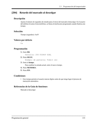 2.3 Programación del temporizador
Programación general 133
[204] Retardo del marcado al descolgar
Descripción
Ajusta el número de segundos de retardo para el inicio del marcado al descolgar. Si el usuario
del teléfono levanta el microteléfono, se llama al interlocutor programado cuando finaliza este
tiempo.
Selección
Tiempo (segundos): 1 a 5
Valores por defecto
1 s
Programación
1. Entre 204.
Pantalla: 204 PICKUP DIAL
2. Pulse SIGUE.
Ejemplo de pantalla: Time:1 sec
3. Entre el tiempo.
Para cambiar la entrada actual, entre el nuevo tiempo.
4. Pulse MEMORIA.
5. Pulse FIN.
Condiciones
• Este tiempo permite al usuario marcar dígitos antes de que tenga lugar el proceso de
marcación automática.
Referencias de la Guía de funciones
Marcado al descolgar
 