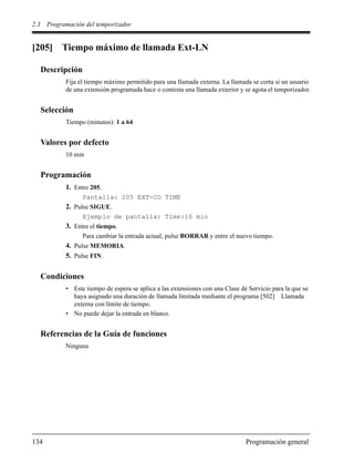 2.3 Programación del temporizador
134 Programación general
[205] Tiempo máximo de llamada Ext-LN
Descripción
Fija el tiempo máximo permitido para una llamada externa. La llamada se corta si un usuario
de una extensión programada hace o contesta una llamada exterior y se agota el temporizador.
Selección
Tiempo (minutos): 1 a 64
Valores por defecto
10 min
Programación
1. Entre 205.
Pantalla: 205 EXT-CO TIME
2. Pulse SIGUE.
Ejemplo de pantalla: Time:10 min
3. Entre el tiempo.
Para cambiar la entrada actual, pulse BORRAR y entre el nuevo tiempo.
4. Pulse MEMORIA.
5. Pulse FIN.
Condiciones
• Este tiempo de espera se aplica a las extensiones con una Clase de Servicio para la que se
haya asignado una duración de llamada limitada mediante el programa [502] Llamada
externa con límite de tiempo.
• No puede dejar la entrada en blanco.
Referencias de la Guía de funciones
Ninguna
 