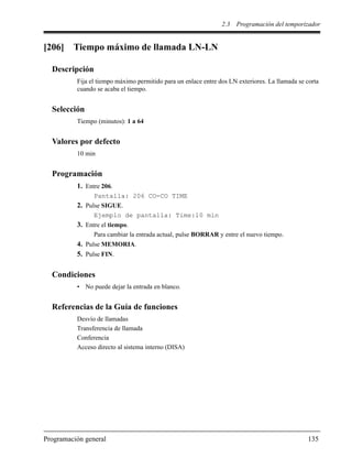 2.3 Programación del temporizador
Programación general 135
[206] Tiempo máximo de llamada LN-LN
Descripción
Fija el tiempo máximo permitido para un enlace entre dos LN exteriores. La llamada se corta
cuando se acaba el tiempo.
Selección
Tiempo (minutos): 1 a 64
Valores por defecto
10 min
Programación
1. Entre 206.
Pantalla: 206 CO-CO TIME
2. Pulse SIGUE.
Ejemplo de pantalla: Time:10 min
3. Entre el tiempo.
Para cambiar la entrada actual, pulse BORRAR y entre el nuevo tiempo.
4. Pulse MEMORIA.
5. Pulse FIN.
Condiciones
• No puede dejar la entrada en blanco.
Referencias de la Guía de funciones
Desvío de llamadas
Transferencia de llamada
Conferencia
Acceso directo al sistema interno (DISA)
 