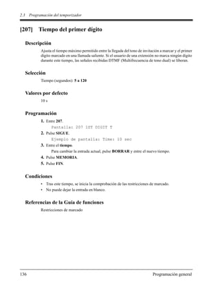 2.3 Programación del temporizador
136 Programación general
[207] Tiempo del primer dígito
Descripción
Ajusta el tiempo máximo permitido entre la llegada del tono de invitación a marcar y el primer
dígito marcado en una llamada saliente. Si el usuario de una extensión no marca ningún dígito
durante este tiempo, las señales recibidas DTMF (Multifrecuencia de tono dual) se liberan.
Selección
Tiempo (segundos): 5 a 120
Valores por defecto
10 s
Programación
1. Entre 207.
Pantalla: 207 1ST DIGIT T
2. Pulse SIGUE.
Ejemplo de pantalla: Time: 10 sec
3. Entre el tiempo.
Para cambiar la entrada actual, pulse BORRAR y entre el nuevo tiempo.
4. Pulse MEMORIA.
5. Pulse FIN.
Condiciones
• Tras este tiempo, se inicia la comprobación de las restricciones de marcado.
• No puede dejar la entrada en blanco.
Referencias de la Guía de funciones
Restricciones de marcado
 