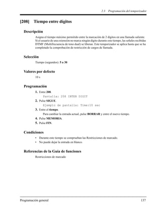 2.3 Programación del temporizador
Programación general 137
[208] Tiempo entre dígitos
Descripción
Asigna el tiempo máximo permitido entre la marcación de 2 dígitos en una llamada saliente.
Si el usuario de una extensión no marca ningún dígito durante este tiempo, las señales recibidas
DTMF (Multifrecuencia de tono dual) se liberan. Este temporizador se aplica hasta que se ha
completado la comprobación de restricción de cargos de llamada.
Selección
Tiempo (segundos): 5 a 30
Valores por defecto
10 s
Programación
1. Entre 208.
Pantalla: 208 INTER DIGIT
2. Pulse SIGUE.
Ejemplo de pantalla: Time:10 sec
3. Entre el tiempo.
Para cambiar la entrada actual, pulse BORRAR y entre el nuevo tiempo.
4. Pulse MEMORIA.
5. Pulse FIN.
Condiciones
• Durante este tiempo se comprueban las Restricciones de marcado.
• No puede dejar la entrada en blanco.
Referencias de la Guía de funciones
Restricciones de marcado
 