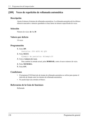2.3 Programación del temporizador
138 Programación general
[209] Veces de repetición de rellamada automática
Descripción
Ajusta el número d intentos de rellamadas automáticas. La rellamada automática de los últimos
números marcados o números guardados se hace hasta un número especificado de veces.
Selección
Número de veces: de 1 a 30
Valores por defecto
10 veces
Programación
1. Entre 209.
Pantalla: 209 AUTO RD QTY
2. Pulse SIGUE.
Ejemplo de pantalla: Attempt:10
3. Entre el número de veces.
Para cambiar la entrada actual, pulse BORRAR y entre el nuevo número de veces.
4. Pulse MEMORIA.
5. Pulse FIN.
Condiciones
• El programa [210] Intervalo de tiempo de rellamada automática se utiliza para ajustar el
intervalo de tiempo entre los intentos de rellamada automática.
• No puede dejar una entrada en blanco.
Referencias de la Guía de funciones
Rellamada
 