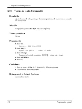 2.3 Programación del temporizador
140 Programación general
[211] Tiempo de inicio de marcación
Descripción
Ajusta el número de milisegundos que el sistema esperará antes de marcar, una vez conectada
una línea exterior.
Selección
Tiempo (milisegundos): 0 a 40 ( 100 es el tiempo real)
Valores por defecto
500 ms
Programación
1. Entre 211.
Pantalla: 211 DIAL START
2. Pulse SIGUE.
Ejemplo de pantalla: Time: 500 msec
3. Entre el tiempo.
Para cambiar la entrada actual, pulse BORRAR y entre el nuevo tiempo.
4. Pulse MEMORIA.
5. Pulse FIN.
Condiciones
• Entre un número del 0 al 40. El tiempo real es 100 veces la entrada.
• No puede dejar la entrada en blanco.
Referencias de la Guía de funciones
Acceso a línea exterior
 