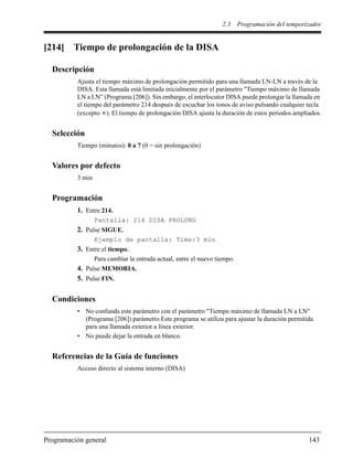 2.3 Programación del temporizador
Programación general 143
[214] Tiempo de prolongación de la DISA
Descripción
Ajusta el tiempo máximo de prolongación permitido para una llamada LN-LN a través de la
DISA. Esta llamada está limitada inicialmente por el parámetro "Tiempo máximo de llamada
LN a LN” (Programa [206]). Sin embargo, el interlocutor DISA puede prolongar la llamada en
el tiempo del parámetro 214 después de escuchar los tonos de aviso pulsando cualquier tecla
(excepto ). El tiempo de prolongación DISA ajusta la duración de estos periodos ampliados.
Selección
Tiempo (minutos): 0 a 7 (0 = sin prolongación)
Valores por defecto
3 min
Programación
1. Entre 214.
Pantalla: 214 DISA PROLONG
2. Pulse SIGUE.
Ejemplo de pantalla: Time:3 min
3. Entre el tiempo.
Para cambiar la entrada actual, entre el nuevo tiempo.
4. Pulse MEMORIA.
5. Pulse FIN.
Condiciones
• No confunda este parámetro con el parámetro "Tiempo máximo de llamada LN a LN"
(Programa [206]) parámetro.Este programa se utiliza para ajustar la duración permitida
para una llamada exterior a línea exterior.
• No puede dejar la entrada en blanco.
Referencias de la Guía de funciones
Acceso directo al sistema interno (DISA)
 