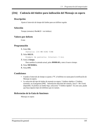 2.3 Programación del temporizador
Programación general 145
[216] Cadencia del timbre para indicación del Mensaje en espera
Descripción
Ajusta el intervalo de tiempo del timbre para un teléfono regular.
Selección
Tiempo (minutos): 0 a 64 (0 = sin timbres)
Valores por defecto
0 min
Programación
1. Entre 216.
Pantalla: 216 MW RING TIME
2. Pulse SIGUE.
Ejemplo de pantalla: Interval: 0 min
3. Entre el tiempo.
Para cambiar la entrada actual, pulse BORRAR y entre el nuevo tiempo.
4. Pulse MEMORIA.
5. Pulse FIN.
Condiciones
• Cuando el intervalo de tiempo se ajusta a "0", el teléfono no suena para la notificación de
Mensaje en espera.
• La selección del tipo de timbre de mensaje en espera, 3 timbres rápidos o 2 timbres
normales, en el programa [990] Información adicional del sistema, Área 5 - Bit 11está
disponible. Si prefiere un timbre bajo, seleccione "3 timbres rápidos". En este caso, puede
que haya algunos tipos de teléfonos que no suenen.
Referencias de la Guía de funciones
Mensaje en espera
 