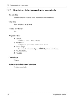 2.3 Programación del temporizador
146 Programación general
[217] Repeticiones de la alarma del Aviso temporizado
Descripción
Ajusta el número de veces que sonará la alarma del Aviso temporizado.
Selección
Veces (segundos): del 30 al 240
Valores por defecto
30 s
Programación
1. Entre 217.
Pantalla: 217 TIMED REMIND
2. Pulse SIGUE.
Ejemplo de pantalla: Reminder: 30sec
3. Entre el tiempo.
Para cambiar la entrada actual, pulse BORRAR y entre el nuevo tiempo.
4. Pulse MEMORIA.
5. Pulse FIN.
Condiciones
Ninguna
Referencias de la Guía de funciones
Avisador temporizado
 