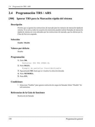 2.4 Programación TRS / ARS
150 Programación general
2.4 Programación TRS / ARS
[300] Ignorar TRS para la Marcación rápida del sistema
Descripción
Permite que se ignoren las restricciones de marcado para los números de marcación rápida de
sistema. Si se activa, todos los usuarios de extensiones pueden realizar llamadas de marcación
rápida de sistema sin verse afectados por las restricciones de marcado, que les afecten por la
Clase de Servicio asignada.
Selección
Enable / Disable
Valores por defecto
Disable
Programación
1. Entre 300.
Pantalla: 300 TRS SPEED DL
2. Pulse SIGUE.
Ejemplo de pantalla: Override:Disable
3. Siga pulsando SEL hasta que se visualice la selección deseada.
4. Pulse MEMORIA.
5. Pulse FIN.
Condiciones
• Seleccione "Enables" para ignorar restricción de cargos de llamada; Select "Disable" for
toll restriction.
Referencias de la Guía de funciones
Restricción de llamada
 