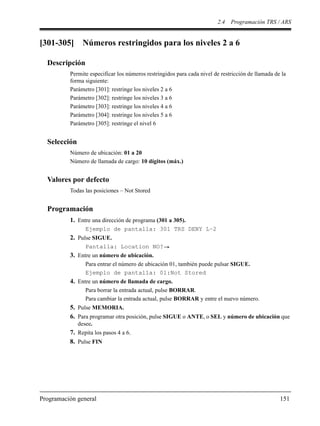 2.4 Programación TRS / ARS
Programación general 151
[301-305] Números restringidos para los niveles 2 a 6
Descripción
Permite especificar los números restringidos para cada nivel de restricción de llamada de la
forma siguiente:
Parámetro [301]: restringe los niveles 2 a 6
Parámetro [302]: restringe los niveles 3 a 6
Parámetro [303]: restringe los niveles 4 a 6
Parámetro [304]: restringe los niveles 5 a 6
Parámetro [305]: restringe el nivel 6
Selección
Número de ubicación: 01 a 20
Número de llamada de cargo: 10 dígitos (máx.)
Valores por defecto
Todas las posiciones – Not Stored
Programación
1. Entre una dirección de programa (301 a 305).
Ejemplo de pantalla: 301 TRS DENY L–2
2. Pulse SIGUE.
Pantalla: Location NO?
3. Entre un número de ubicación.
Para entrar el número de ubicación 01, también puede pulsar SIGUE.
Ejemplo de pantalla: 01:Not Stored
4. Entre un número de llamada de cargo.
Para borrar la entrada actual, pulse BORRAR.
Para cambiar la entrada actual, pulse BORRAR y entre el nuevo número.
5. Pulse MEMORIA.
6. Para programar otra posición, pulse SIGUE o ANTE, o SEL y número de ubicación que
desee.
7. Repita los pasos 4 a 6.
8. Pulse FIN
 