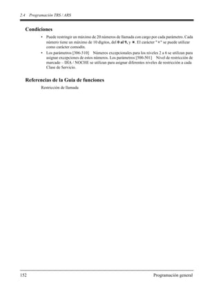 2.4 Programación TRS / ARS
152 Programación general
Condiciones
• Puede restringir un máximo de 20 números de llamada con cargo por cada parámetro. Cada
número tiene un máximo de 10 dígitos, del 0 al 9, y . El carácter " " se puede utilizar
como carácter comodín.
• Los parámetros [306-310] Números excepcionales para los niveles 2 a 6 se utilizan para
asignar excepciones de estos números. Los parámetros [500-501] Nivel de restricción de
marcado – DÍA / NOCHE se utilizan para asignar diferentes niveles de restricción a cada
Clase de Servicio.
Referencias de la Guía de funciones
Restricción de llamada
 